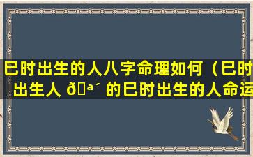 巳时出生的人八字命理如何（巳时出生人 🪴 的巳时出生的人命运解析）